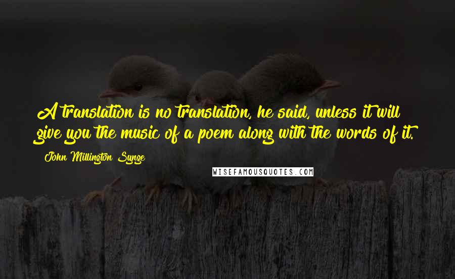 John Millington Synge Quotes: A translation is no translation, he said, unless it will give you the music of a poem along with the words of it.