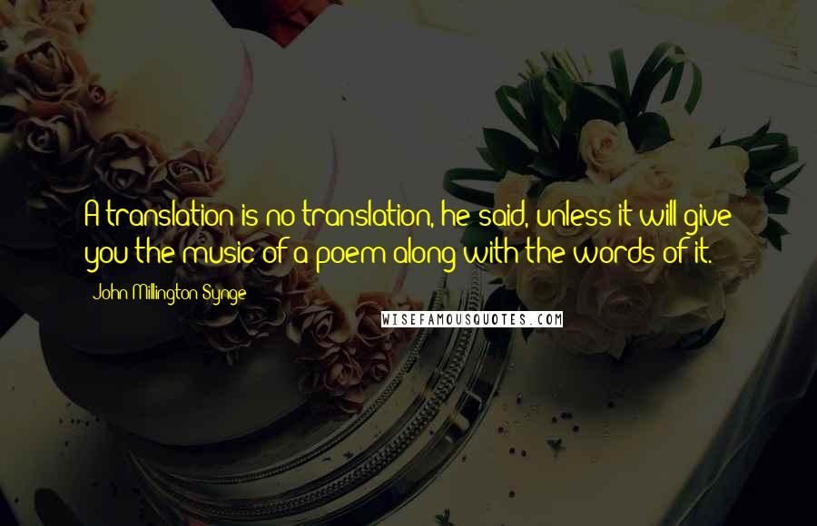 John Millington Synge Quotes: A translation is no translation, he said, unless it will give you the music of a poem along with the words of it.