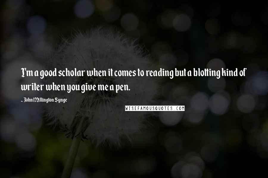 John Millington Synge Quotes: I'm a good scholar when it comes to reading but a blotting kind of writer when you give me a pen.