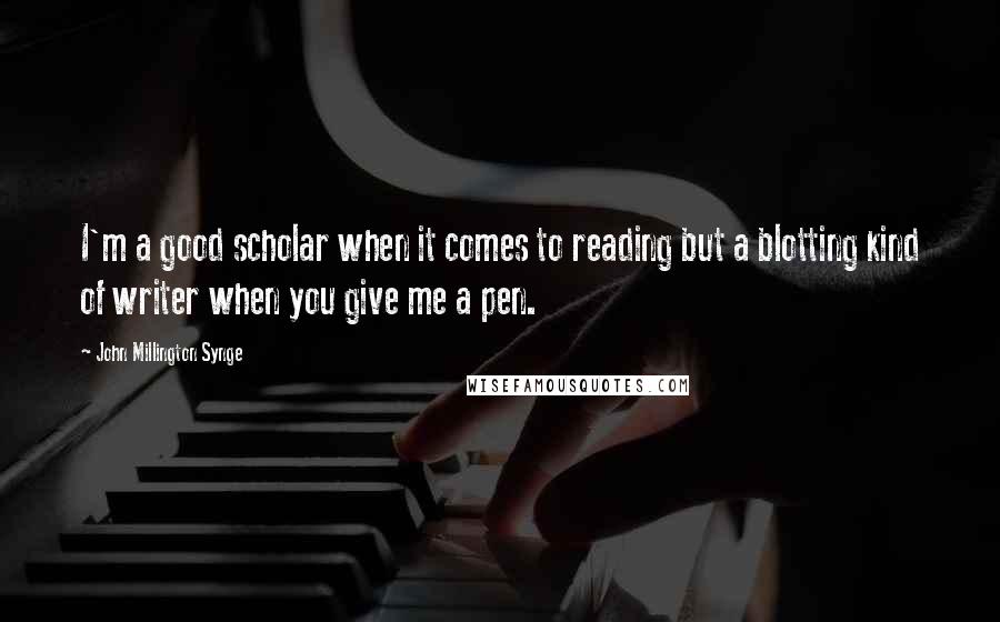 John Millington Synge Quotes: I'm a good scholar when it comes to reading but a blotting kind of writer when you give me a pen.