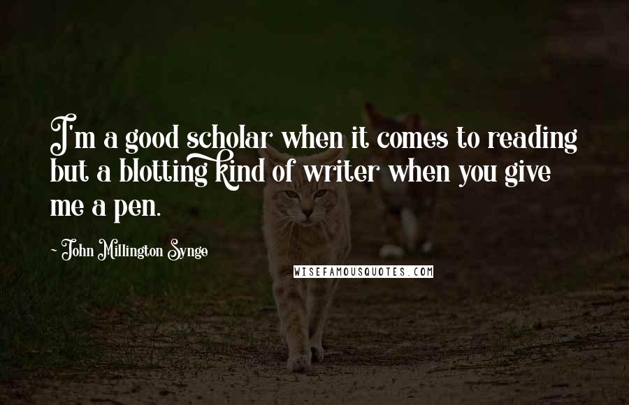 John Millington Synge Quotes: I'm a good scholar when it comes to reading but a blotting kind of writer when you give me a pen.