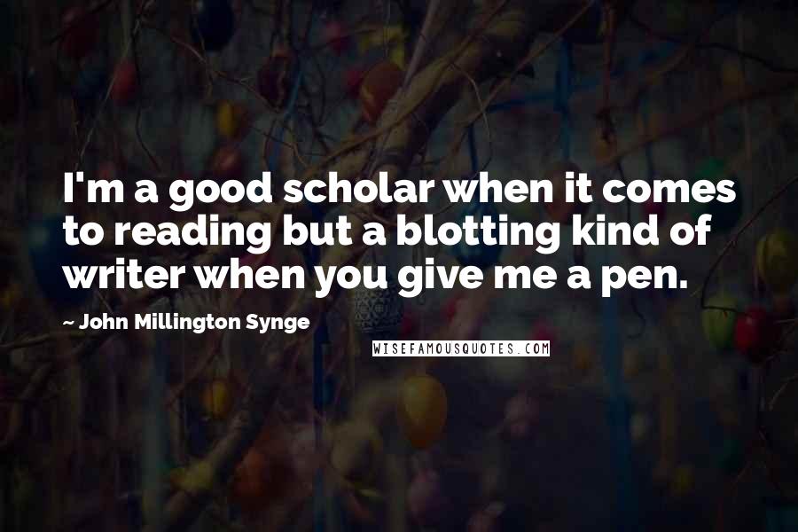 John Millington Synge Quotes: I'm a good scholar when it comes to reading but a blotting kind of writer when you give me a pen.