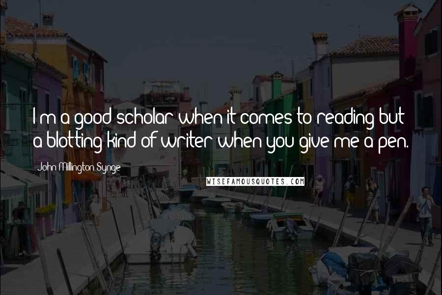 John Millington Synge Quotes: I'm a good scholar when it comes to reading but a blotting kind of writer when you give me a pen.