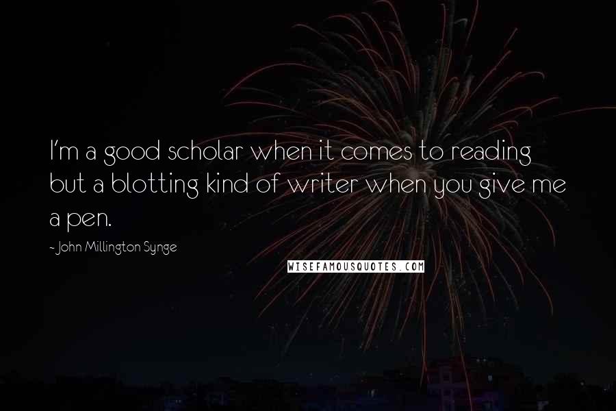 John Millington Synge Quotes: I'm a good scholar when it comes to reading but a blotting kind of writer when you give me a pen.