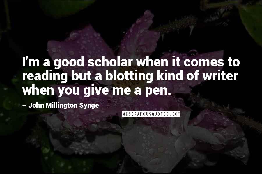 John Millington Synge Quotes: I'm a good scholar when it comes to reading but a blotting kind of writer when you give me a pen.