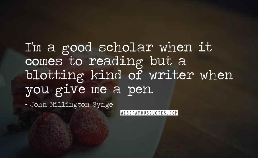 John Millington Synge Quotes: I'm a good scholar when it comes to reading but a blotting kind of writer when you give me a pen.