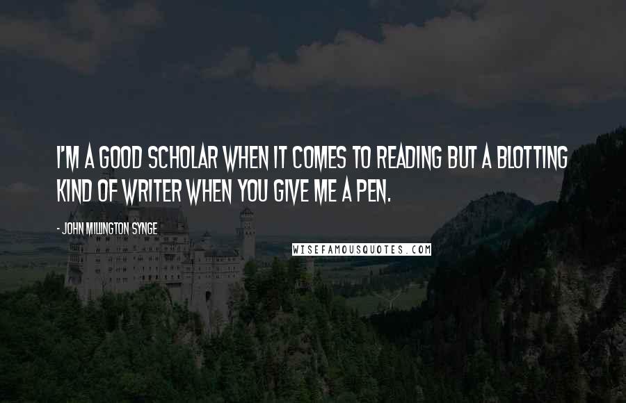 John Millington Synge Quotes: I'm a good scholar when it comes to reading but a blotting kind of writer when you give me a pen.