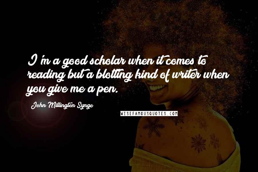 John Millington Synge Quotes: I'm a good scholar when it comes to reading but a blotting kind of writer when you give me a pen.