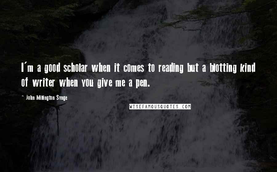John Millington Synge Quotes: I'm a good scholar when it comes to reading but a blotting kind of writer when you give me a pen.