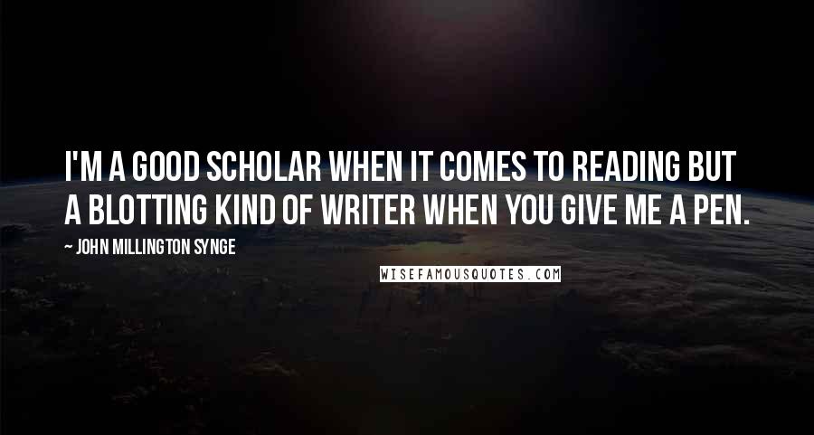 John Millington Synge Quotes: I'm a good scholar when it comes to reading but a blotting kind of writer when you give me a pen.