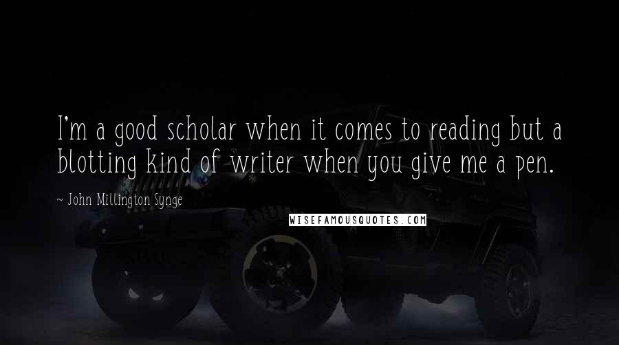 John Millington Synge Quotes: I'm a good scholar when it comes to reading but a blotting kind of writer when you give me a pen.