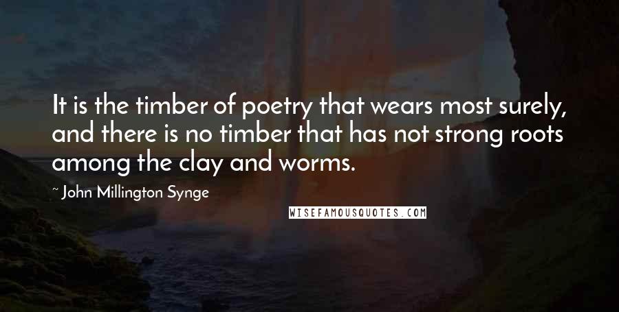 John Millington Synge Quotes: It is the timber of poetry that wears most surely, and there is no timber that has not strong roots among the clay and worms.