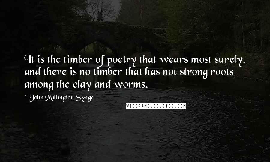 John Millington Synge Quotes: It is the timber of poetry that wears most surely, and there is no timber that has not strong roots among the clay and worms.