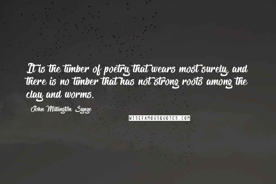 John Millington Synge Quotes: It is the timber of poetry that wears most surely, and there is no timber that has not strong roots among the clay and worms.