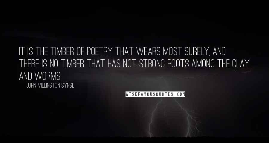 John Millington Synge Quotes: It is the timber of poetry that wears most surely, and there is no timber that has not strong roots among the clay and worms.