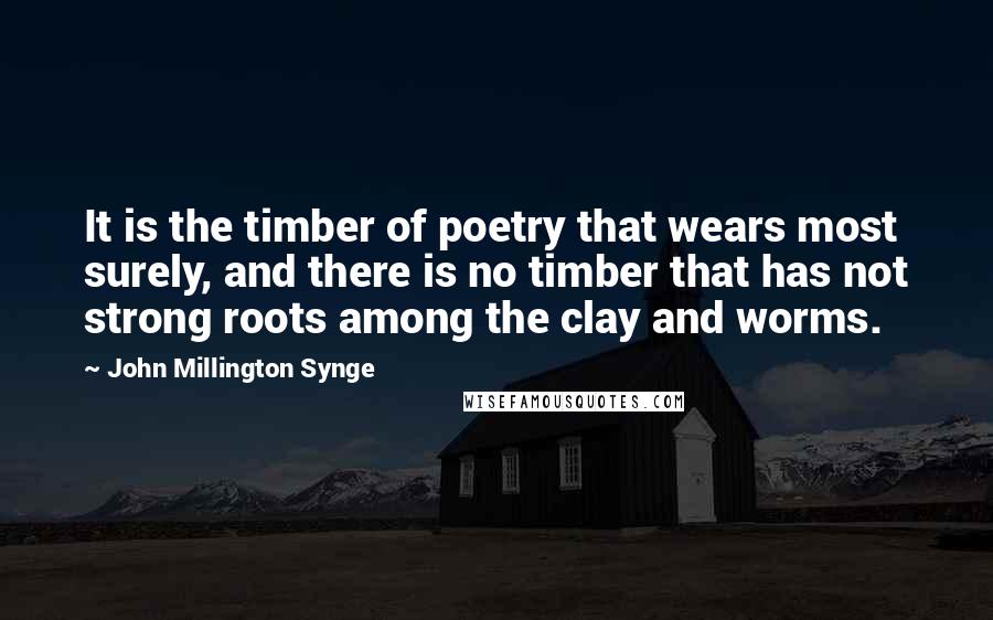 John Millington Synge Quotes: It is the timber of poetry that wears most surely, and there is no timber that has not strong roots among the clay and worms.