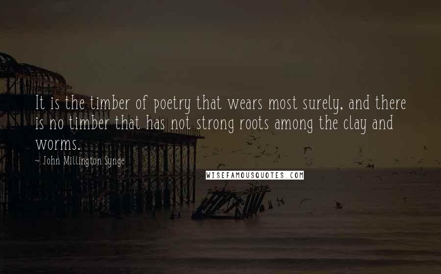 John Millington Synge Quotes: It is the timber of poetry that wears most surely, and there is no timber that has not strong roots among the clay and worms.