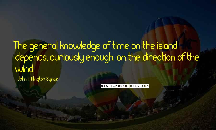 John Millington Synge Quotes: The general knowledge of time on the island depends, curiously enough, on the direction of the wind.