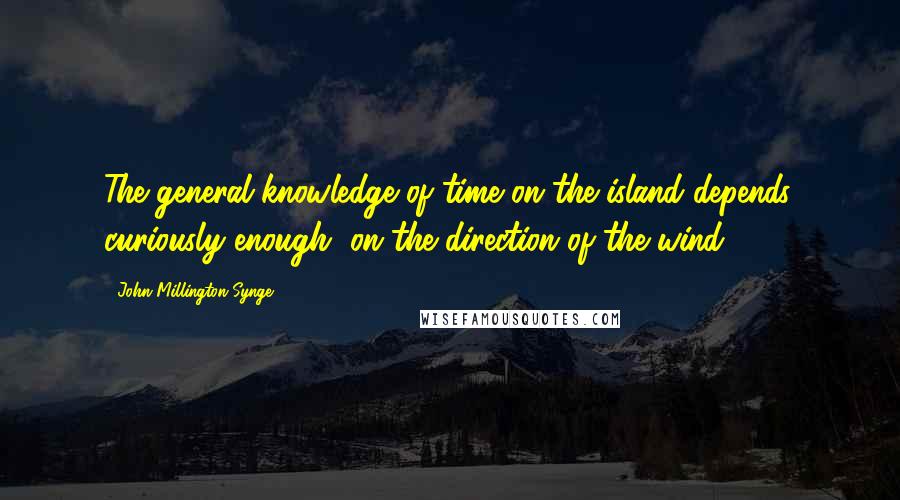 John Millington Synge Quotes: The general knowledge of time on the island depends, curiously enough, on the direction of the wind.