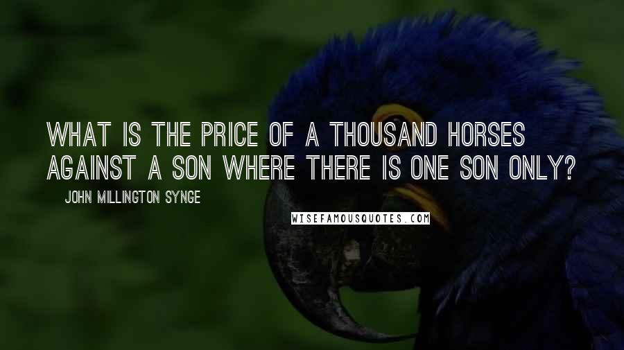 John Millington Synge Quotes: What is the price of a thousand horses against a son where there is one son only?