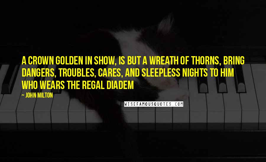 John Milton Quotes: A crown Golden in show, is but a wreath of thorns, Bring dangers, troubles, cares, and sleepless nights To him who wears the regal diadem