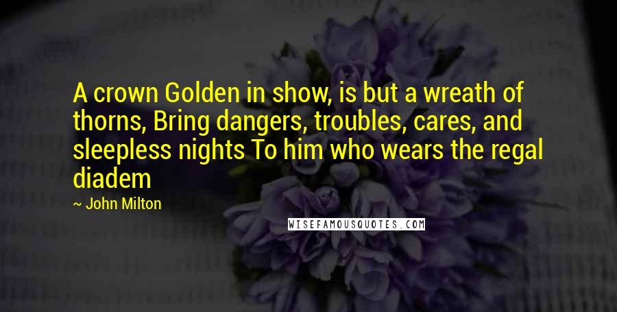 John Milton Quotes: A crown Golden in show, is but a wreath of thorns, Bring dangers, troubles, cares, and sleepless nights To him who wears the regal diadem