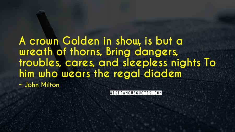 John Milton Quotes: A crown Golden in show, is but a wreath of thorns, Bring dangers, troubles, cares, and sleepless nights To him who wears the regal diadem