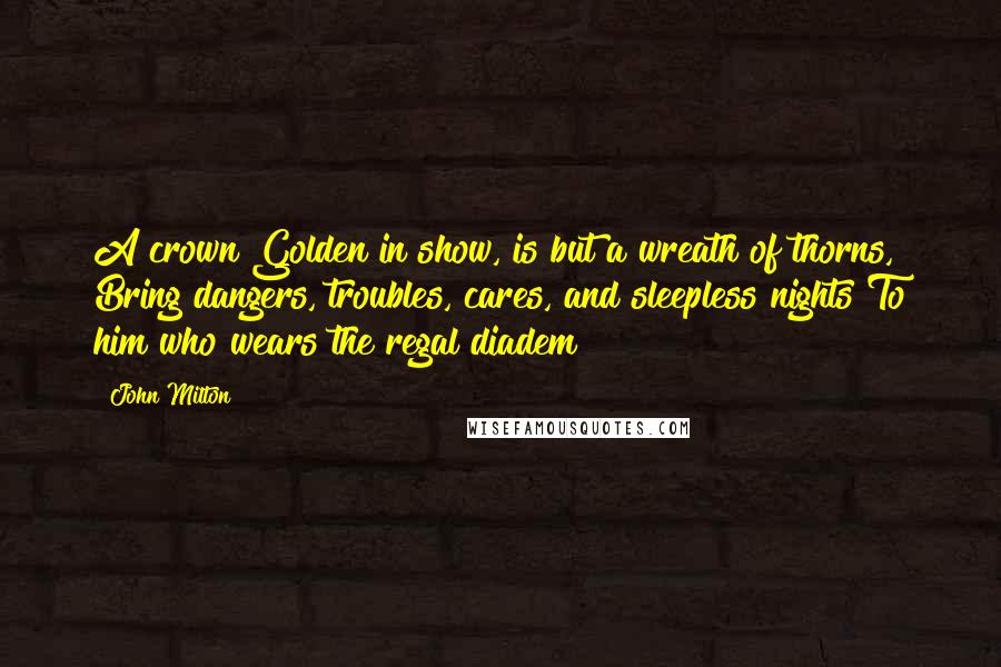 John Milton Quotes: A crown Golden in show, is but a wreath of thorns, Bring dangers, troubles, cares, and sleepless nights To him who wears the regal diadem