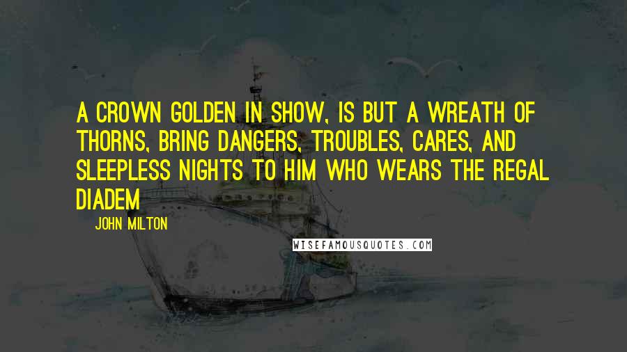 John Milton Quotes: A crown Golden in show, is but a wreath of thorns, Bring dangers, troubles, cares, and sleepless nights To him who wears the regal diadem