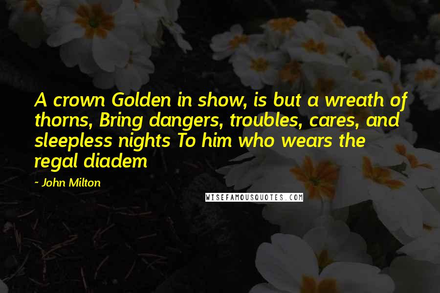 John Milton Quotes: A crown Golden in show, is but a wreath of thorns, Bring dangers, troubles, cares, and sleepless nights To him who wears the regal diadem