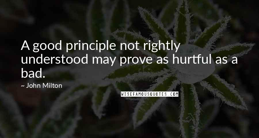John Milton Quotes: A good principle not rightly understood may prove as hurtful as a bad.