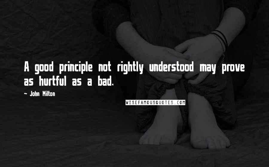 John Milton Quotes: A good principle not rightly understood may prove as hurtful as a bad.