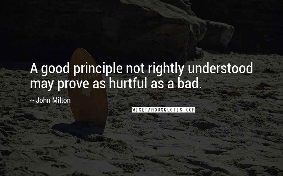 John Milton Quotes: A good principle not rightly understood may prove as hurtful as a bad.