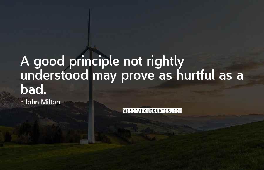 John Milton Quotes: A good principle not rightly understood may prove as hurtful as a bad.