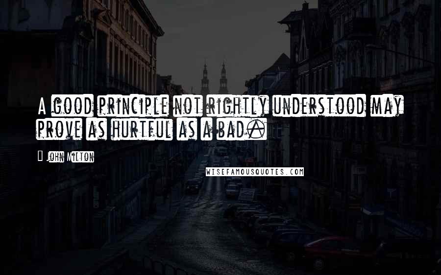 John Milton Quotes: A good principle not rightly understood may prove as hurtful as a bad.