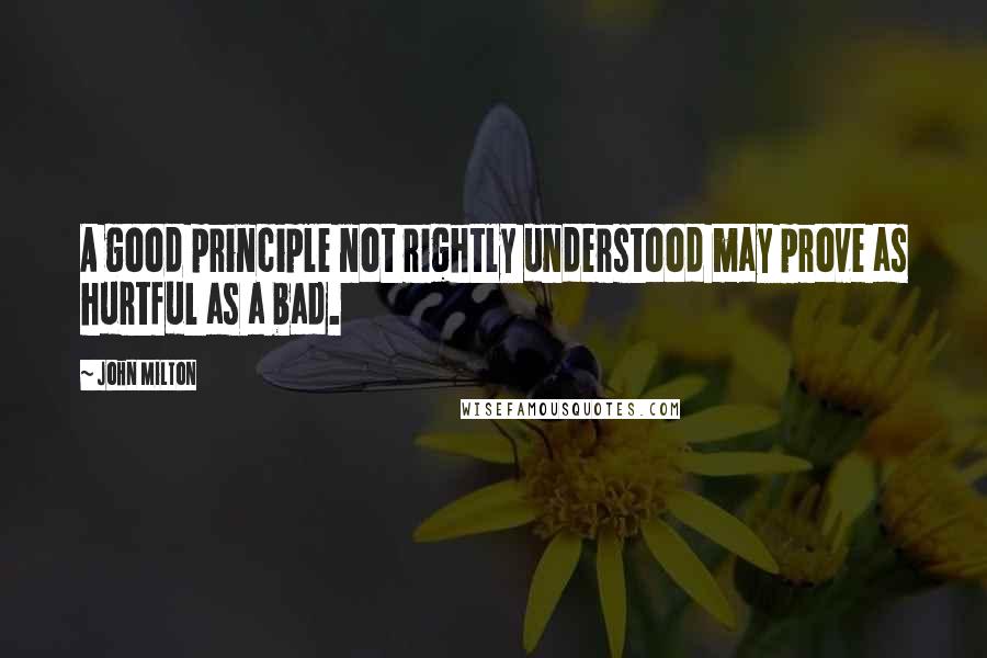 John Milton Quotes: A good principle not rightly understood may prove as hurtful as a bad.