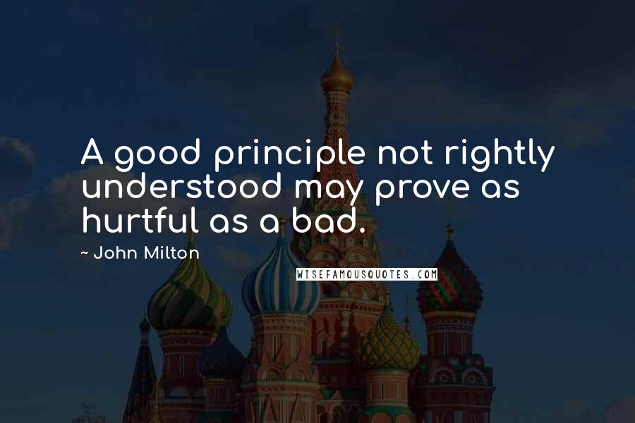 John Milton Quotes: A good principle not rightly understood may prove as hurtful as a bad.