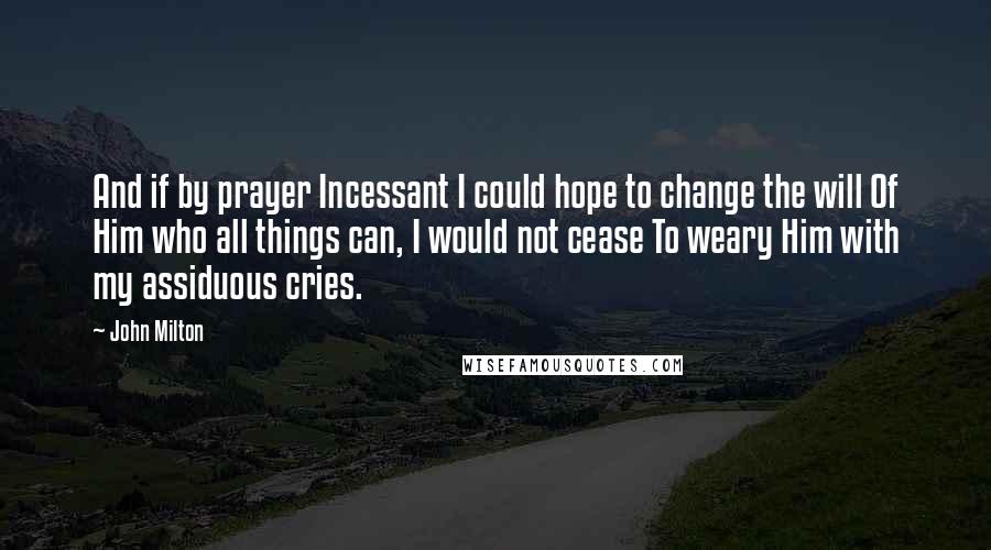 John Milton Quotes: And if by prayer Incessant I could hope to change the will Of Him who all things can, I would not cease To weary Him with my assiduous cries.