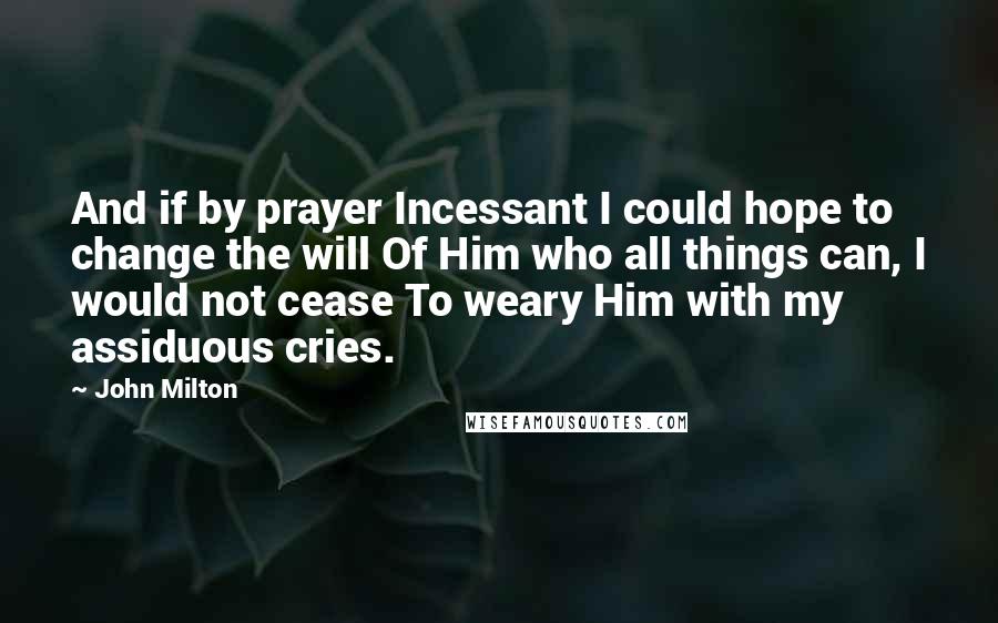 John Milton Quotes: And if by prayer Incessant I could hope to change the will Of Him who all things can, I would not cease To weary Him with my assiduous cries.