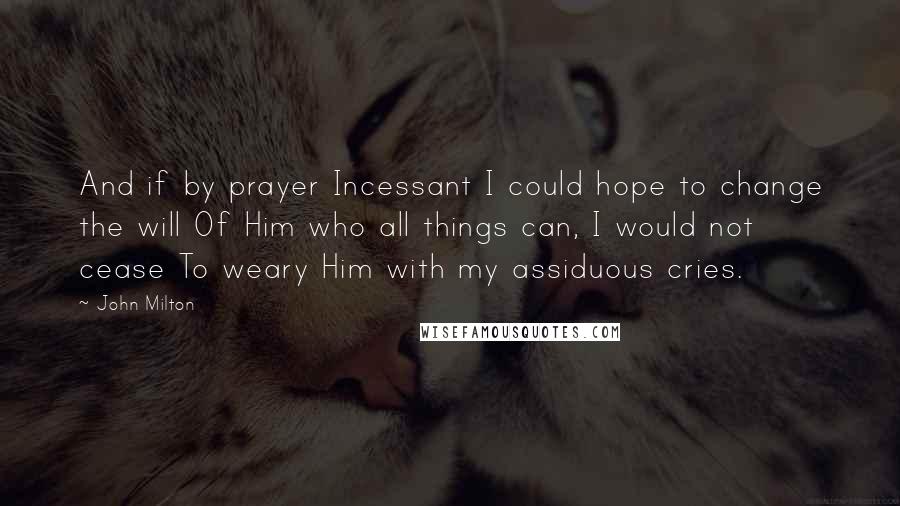 John Milton Quotes: And if by prayer Incessant I could hope to change the will Of Him who all things can, I would not cease To weary Him with my assiduous cries.