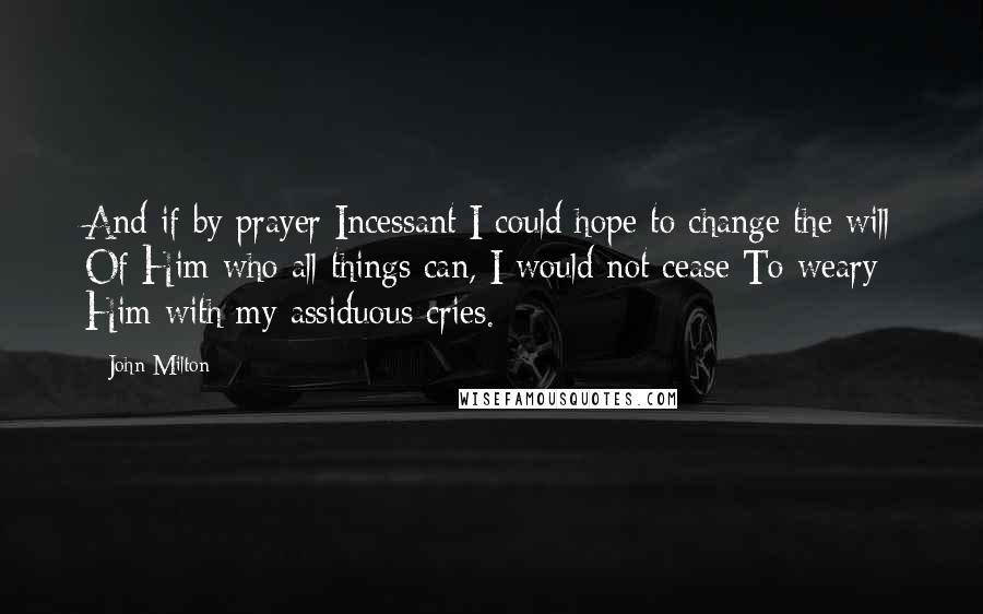 John Milton Quotes: And if by prayer Incessant I could hope to change the will Of Him who all things can, I would not cease To weary Him with my assiduous cries.