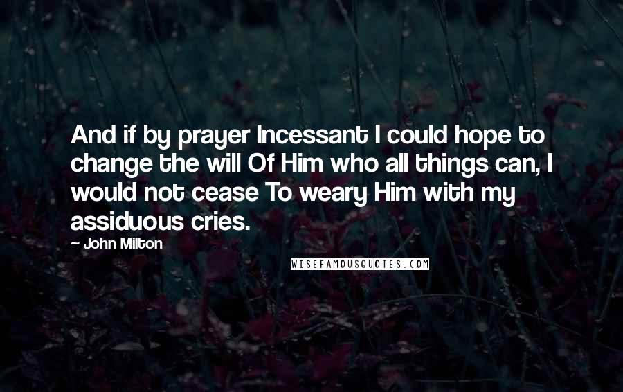 John Milton Quotes: And if by prayer Incessant I could hope to change the will Of Him who all things can, I would not cease To weary Him with my assiduous cries.