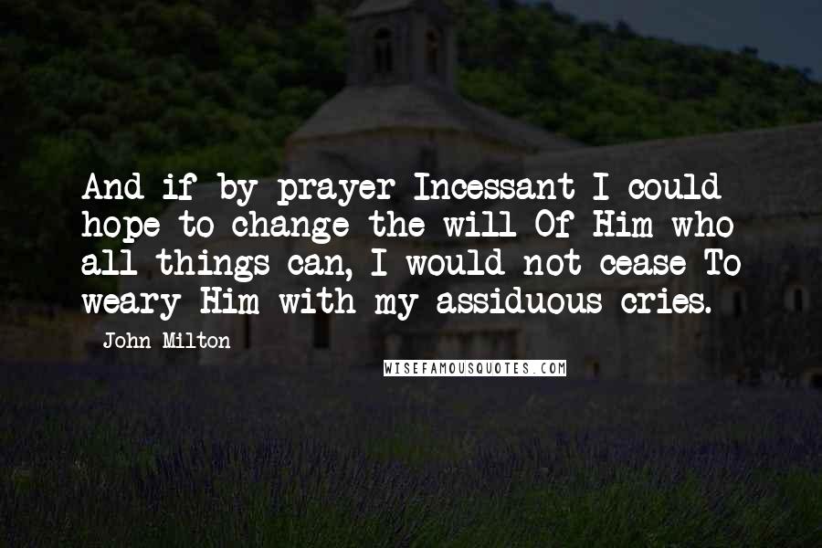 John Milton Quotes: And if by prayer Incessant I could hope to change the will Of Him who all things can, I would not cease To weary Him with my assiduous cries.