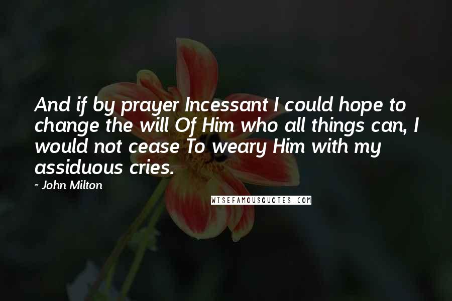 John Milton Quotes: And if by prayer Incessant I could hope to change the will Of Him who all things can, I would not cease To weary Him with my assiduous cries.