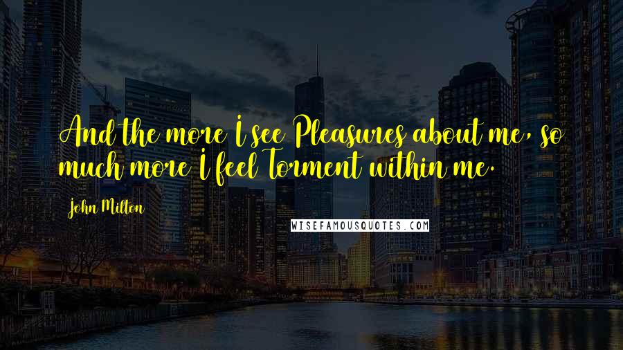 John Milton Quotes: And the more I see Pleasures about me, so much more I feel Torment within me.