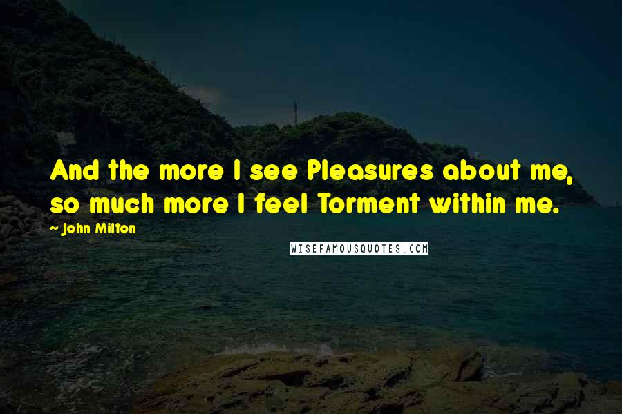 John Milton Quotes: And the more I see Pleasures about me, so much more I feel Torment within me.
