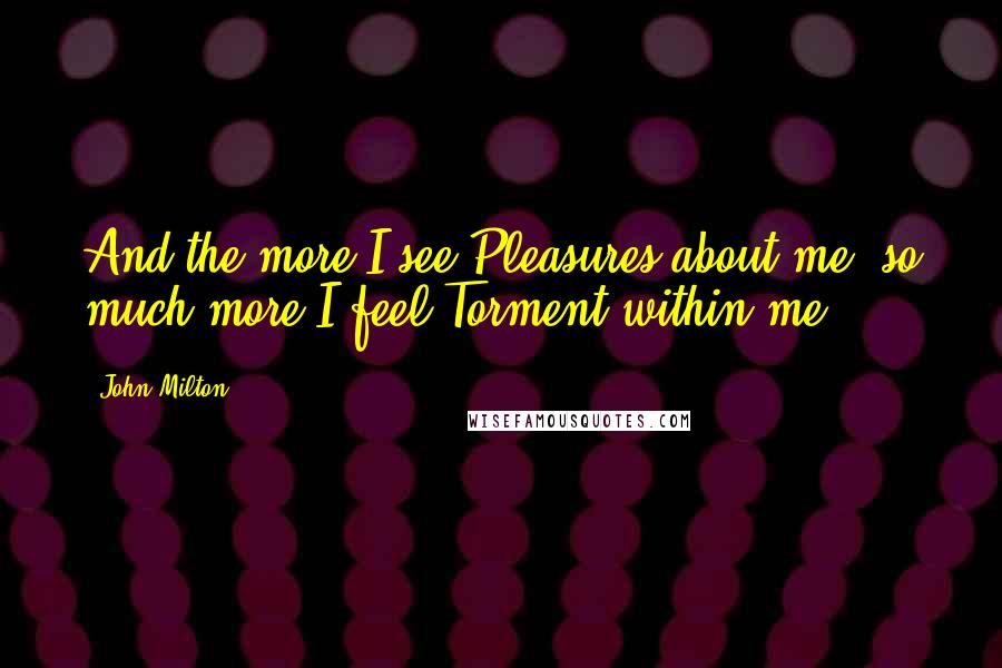 John Milton Quotes: And the more I see Pleasures about me, so much more I feel Torment within me.