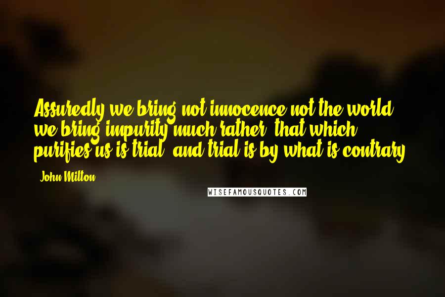 John Milton Quotes: Assuredly we bring not innocence not the world, we bring impurity much rather: that which purifies us is trial, and trial is by what is contrary.