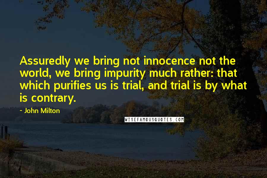 John Milton Quotes: Assuredly we bring not innocence not the world, we bring impurity much rather: that which purifies us is trial, and trial is by what is contrary.