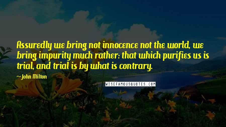 John Milton Quotes: Assuredly we bring not innocence not the world, we bring impurity much rather: that which purifies us is trial, and trial is by what is contrary.